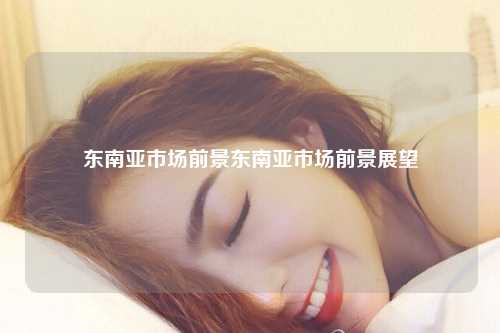 东南亚市场前景东南亚市场前景展望